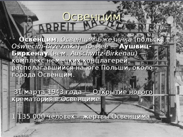 Освенцим  Осве́нцим , Освенцим-Бжезинка (польск. Oświęcim-Brzezinka ), точнее — Аушвиц-Биркенау (нем. Auschwitz-Birkenau ) — комплекс немецких концлагерей, располагавшийся на юге Польши, около города Освенцим.  31 марта 1943 года — Открытие нового крематория в Освенциме  1 135 000 человек – жертвы Освенцима 