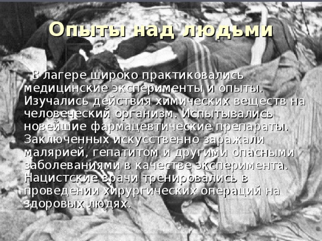 Опыты над людьми   В лагере широко практиковались медицинские эксперименты и опыты. Изучались действия химических веществ на человеческий организм. Испытывались новейшие фармацевтические препараты. Заключенных искусственно заражали малярией, гепатитом и другими опасными заболеваниями в качестве эксперимента. Нацистские врачи тренировались в проведении хирургических операций на здоровых людях. 