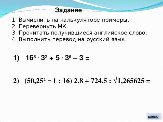 Задание 1. Вычислить на калькуляторе примеры. 2. Перевернуть МК. 3. Прочитать получившиеся английское слово. 4. Выполнить перевод на русский язык. 1) 16 3  . 3 2 + 5 . 3 5 – 3 = 2) (50,25 2  – 1 : 16) 2,8 + 724.5 : √ 1,265625 = 
