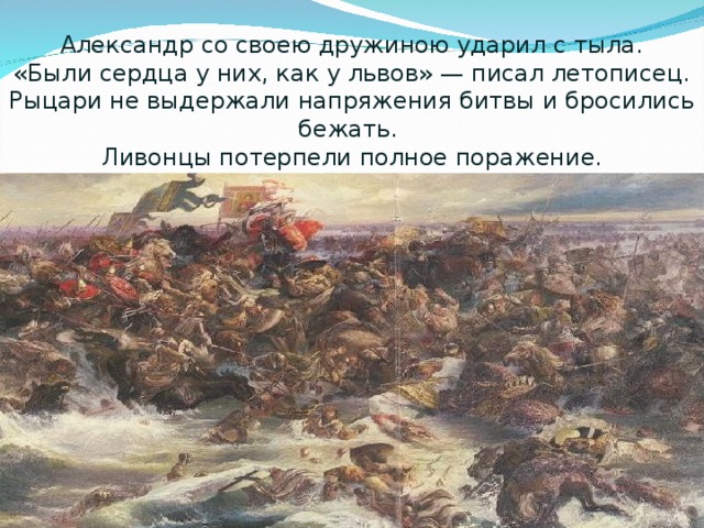 Александр со своею дружиною ударил с тыла.  «Были сердца у них, как у львов» — писал летописец.  Рыцари не выдержали напряжения битвы и бросились бежать.  Ливонцы потерпели полное поражение.   