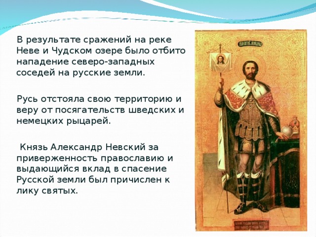  В результате сражений на реке Неве и Чудском озере было отбито нападение северо-западных соседей на русские земли.  Русь отстояла свою территорию и веру от посягательств шведских и немецких рыцарей.  Князь Александр Невский за приверженность православию и выдающийся вклад в спасение Русской земли был причислен к лику святых. 