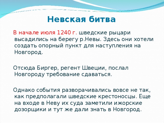  В начале июля 1240 г. шведские рыцари высадились на берегу р.Невы. Здесь они хотели создать опорный пункт для наступления на Новгород.  Отсюда Биргер, регент Швеции, послал Новгороду требование сдаваться.  Однако события разворачивались вовсе не так, как предполагали шведские крестоносцы. Еще на входе в Неву их суда заметили ижорские дозорщики и тут же дали знать в Новгород. Невская битва   
