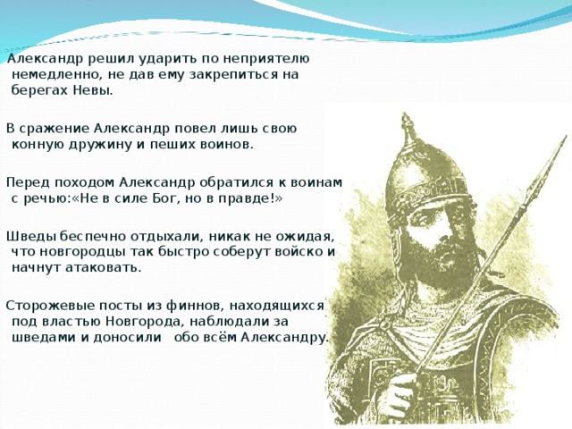  Александр решил ударить по неприятелю немедленно, не дав ему закрепиться на берегах Невы.  В сражение Александр повел лишь свою конную дружину и пеших воинов.  Перед походом Александр обратился к воинам с речью:«Не в силе Бог, но в правде!»  Шведы беспечно отдыхали, никак не ожидая, что новгородцы так быстро соберут войско и начнут атаковать.  Сторожевые посты из финнов, находящихся под властью Новгорода, наблюдали за шведами и доносили обо всём Александру. 