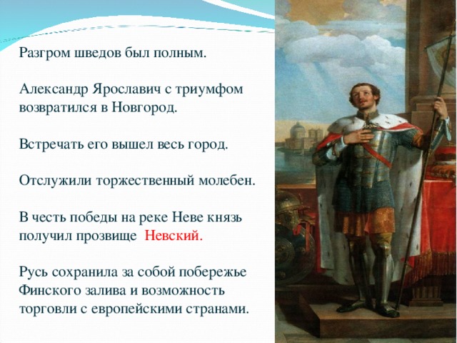 Разгром шведов был полным. Александр Ярославич с триумфом возвратился в Новгород. Встречать его вышел весь город. Отслужили торжественный молебен. В честь победы на реке Неве князь получил прозвище Невский. Русь сохранила за собой побережье Финского залива и возможность торговли с европейскими странами. 