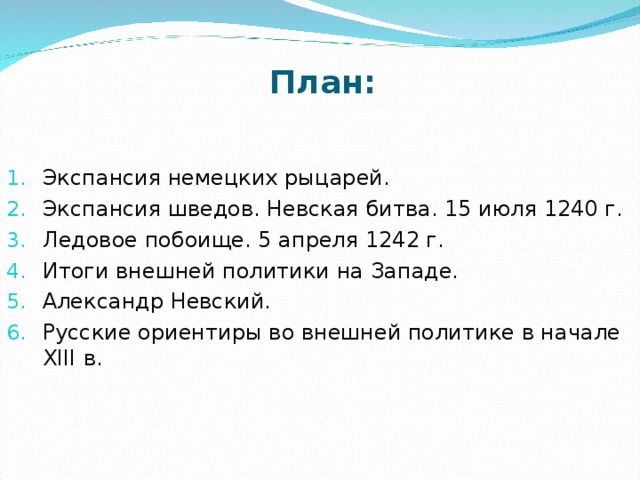 План: Экспансия немецких рыцарей. Экспансия шведов. Невская битва. 15 июля 1240 г. Ледовое побоище. 5 апреля 1242 г. Итоги внешней политики на Западе. Александр Невский. Русские ориентиры во внешней политике в начале XIII  в.  