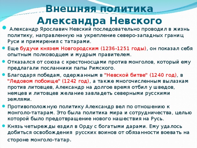 Внешняя политика Александра Невского  Александр Ярославич Невский последовательно проводил в жизнь политику, направленную на укрепление северо-западных границ Руси и примирения с татарами. Еще будучи князем Новгородским (1236-1251 годы) ,  он показал себя опытным полководцем и мудрым правителем. Отказался от союза с крестоносцами против монголов, который ему предлагали посланники папы Римского. Благодаря победам, одержанным в 
