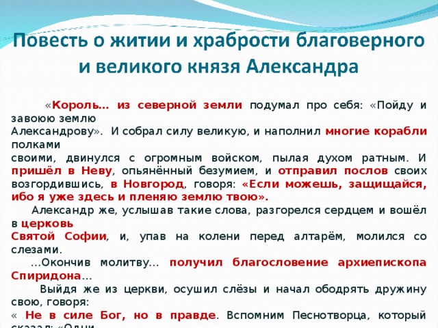  « Король… из северной земли подумал про себя: «Пойду и завоюю землю Александрову». И собрал силу великую, и наполнил многие корабли полками своими, двинулся с огромным войском, пылая духом ратным. И пришёл в Неву , опьянённый безумием, и отправил послов своих возгордившись, в Новгород , говоря: «Если можешь, защищайся, ибо я уже здесь и пленяю землю твою».  Александр же, услышав такие слова, разгорелся сердцем и вошёл в церковь Святой Софии , и, упав на колени перед алтарём, молился со слезами. … Окончив молитву… получил благословение архиепископа Спиридона …  Выйдя же из церкви, осушил слёзы и начал ободрять дружину свою, говоря: « Не в силе Бог, но в правде . Вспомним Песнотворца, который сказал: «Одни с оружием, а другие на конях, мы же имя Господа Бога нашего призовём; они, поверженные, пали, мы же устояли и стоим прямо».  Сказав это, пошёл на врагов в мале дружине , не дожидаясь своего большого войска , но уповая на Святую Троицу». 