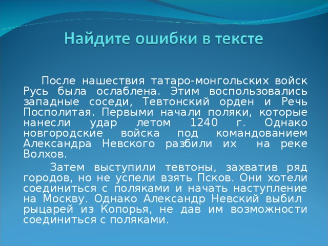  После нашествия татаро-монгольских войск Русь была ослаблена. Этим воспользовались западные соседи, Тевтонский орден и Речь Посполитая. Первыми начали поляки, которые нанесли удар летом 1240 г. Однако новгородские войска под командованием Александра Невского разбили их на реке Волхов.  Затем выступили тевтоны, захватив ряд городов, но не успели взять Псков. Они хотели соединиться с поляками и начать наступление на Москву. Однако Александр Невский выбил рыцарей из Копорья, не дав им возможности соединиться с поляками. 