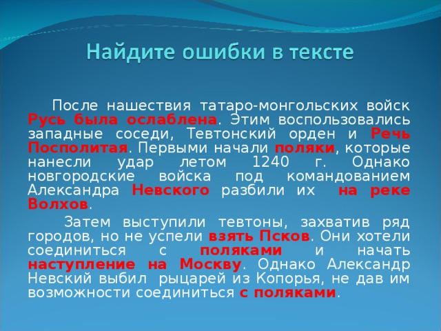  После нашествия татаро-монгольских войск Русь была ослаблена . Этим воспользовались западные соседи, Тевтонский орден и Речь Посполитая . Первыми начали поляки , которые нанесли удар летом 1240 г. Однако новгородские войска под командованием Александра Невского разбили их на реке Волхов .  Затем выступили тевтоны, захватив ряд городов, но не успели взять Псков . Они хотели соединиться с поляками и начать наступление на Москву . Однако Александр Невский выбил рыцарей из Копорья, не дав им возможности соединиться с поляками . 