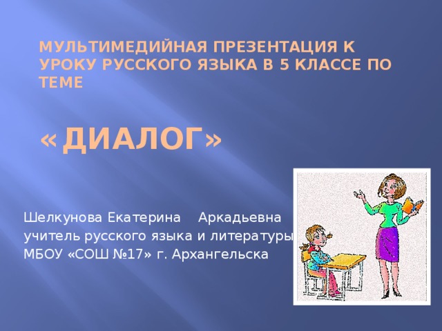 Мультимедийная презентация к уроку русского языка в 5 классе по теме    «  Диалог» Шелкунова Екатерина Аркадьевна учитель русского языка и литературы МБОУ «СОШ №17» г. Архангельска 