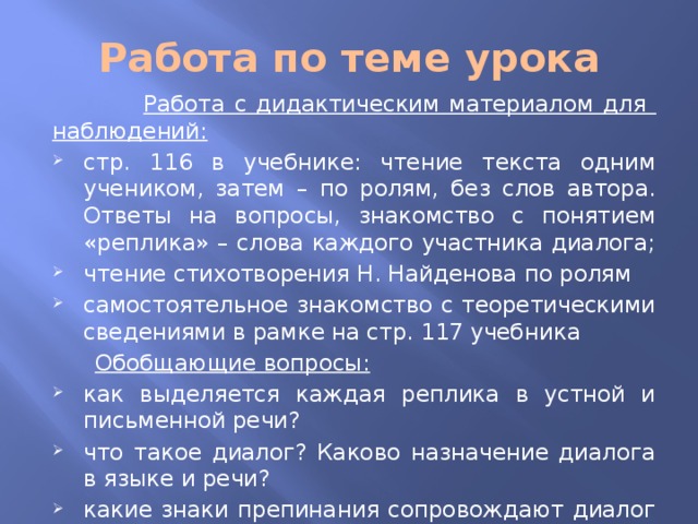 Работа по теме урока  Работа с дидактическим материалом для наблюдений: стр. 116 в учебнике: чтение текста одним учеником, затем – по ролям, без слов автора. Ответы на вопросы, знакомство с понятием «реплика» – слова каждого участника диалога; чтение стихотворения Н. Найденова по ролям самостоятельное знакомство с теоретическими сведениями в рамке на стр. 117 учебника  Обобщающие вопросы: как выделяется каждая реплика в устной и письменной речи? что такое диалог? Каково назначение диалога в языке и речи? какие знаки препинания сопровождают диалог на письме? 