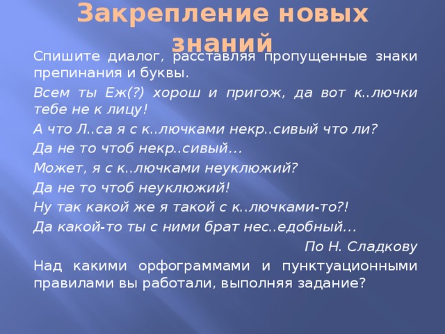 Закрепление новых знаний  Спишите диалог, расставляя пропущенные знаки препинания и буквы.  Всем ты Еж(?) хорош и пригож, да вот к..лючки тебе не к лицу!  А что Л..са я с к..лючками некр..сивый что ли?  Да не то чтоб некр..сивый…  Может, я с к..лючками неуклюжий?  Да не то чтоб неуклюжий!  Ну так какой же я такой с к..лючками-то?!  Да какой-то ты с ними брат нес..едобный… По Н. Сладкову  Над какими орфограммами и пунктуационными правилами вы работали, выполняя задание?   