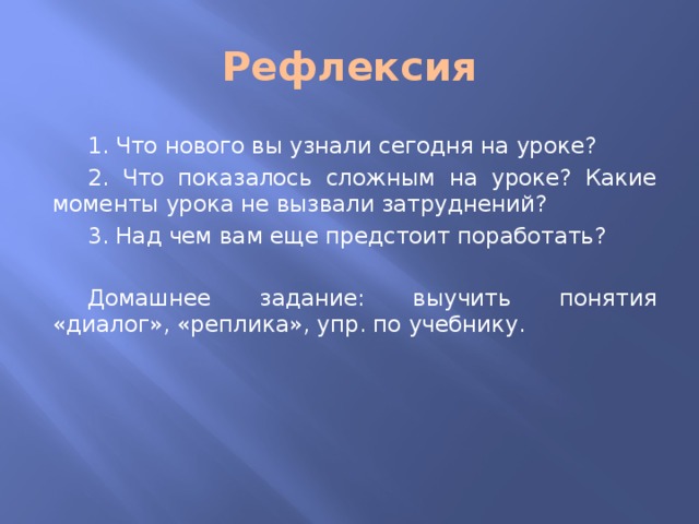 Рефлексия  1. Что нового вы узнали сегодня на уроке?  2. Что показалось сложным на уроке? Какие моменты урока не вызвали затруднений?  3. Над чем вам еще предстоит поработать?  Домашнее задание: выучить понятия «диалог», «реплика», упр. по учебнику. 