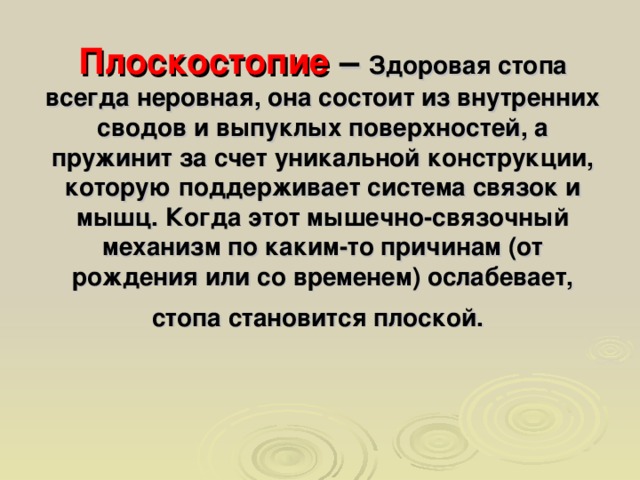 Плоскостопие – Здоровая стопа всегда неровная, она состоит из внутренних сводов и выпуклых поверхностей, а пружинит за счет уникальной конструкции, которую поддерживает система связок и мышц. Когда этот мышечно-связочный механизм по каким-то причинам (от рождения или со временем) ослабевает, стопа становится плоской.  