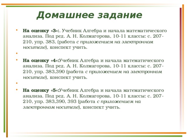 Домашнее задание      На оценку «3»: . Учебник Алгебра и начала математического анализа. Под ред. А. Н. Колмагорова, 10-11 классы: с. 207-210, упр. 383, (работа с приложением на электронном носителе ), конспект учить.   На оценку «4»: Учебник Алгебра и начала математического анализа. Под ред. А. Н. Колмагорова, 10-11 классы: с. 207-210, упр. 383,390 (работа с приложением на электронном носителе ), конспект учить.   На оценку «5»: Учебник Алгебра и начала математического анализа. Под ред. А. Н. Колмагорова, 10-11 классы: с. 207-210, упр. 383,390, 393 (работа с приложением на электронном носителе ), конспект учить. 