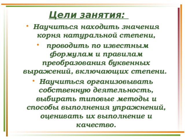 Цели занятия: Научиться находить значения корня натуральной степени,  проводить по известным формулам и правилам преобразования буквенных выражений, включающих степени. Научиться организовывать собственную деятельность, выбирать типовые методы и способы выполнения упражнений, оценивать их выполнение и качество. 