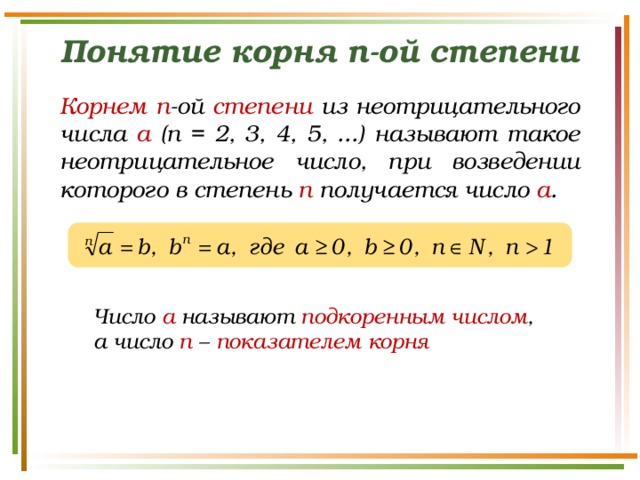 Понятие корня n-ой степени Корнем  n -ой степени из неотрицательного числа а (n = 2, 3, 4, 5, ...) называют такое неотрицательное число, при возведении которого в степень п получается число а . Число а называют подкоренным числом , а число n – показателем корня 