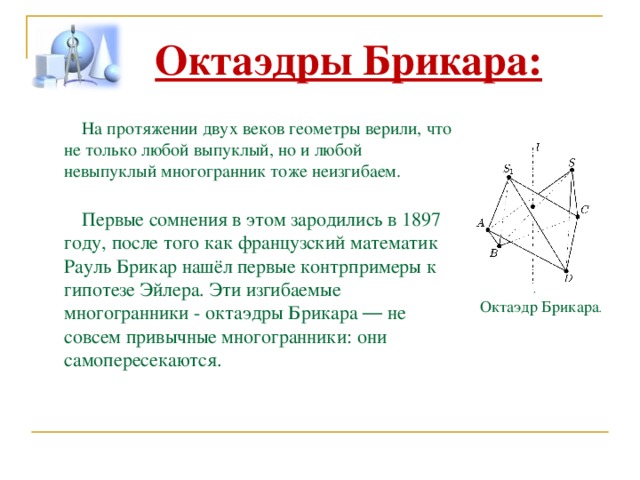 Октаэдры Брикара: На протяжении двух веков геометры верили, что не только любой выпуклый, но и любой невыпуклый многогранник тоже неизгибаем. Первые сомнения в этом зародились в 1897 году, после того как французский математик Рауль Брикар нашёл первые контрпримеры к гипотезе Эйлера. Эти изгибаемые многогранники - октаэдры Брикара — не совсем привычные многогранники: они самопересекаются. Октаэдр Брикара .  