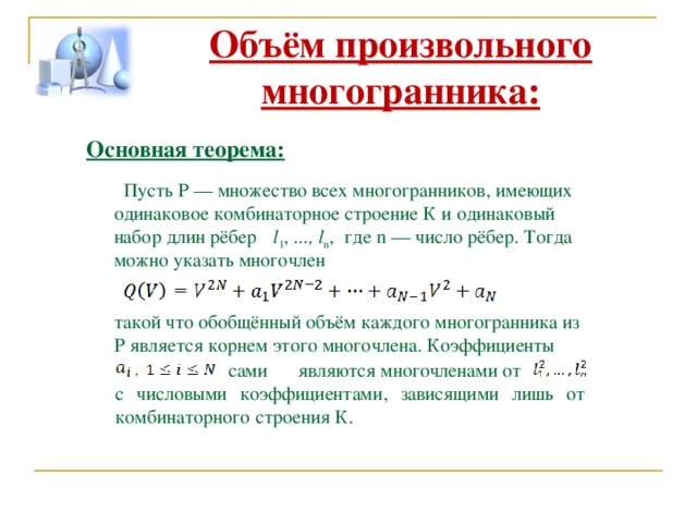  Объём произвольного многогранника: Основная теорема:  Пусть P — множество всех многогранников, имеющих одинаковое комбинаторное строение К и одинаковый набор длин рёбер l 1 , ..., l n ,   где n — число рёбер. Тогда можно указать многочлен такой что обобщённый объём каждого многогранника из P является корнем этого многочлена. Коэффициенты  ,  сами  являются многочленами от с числовыми коэффициентами, зависящими лишь от комбинаторного строения К. 