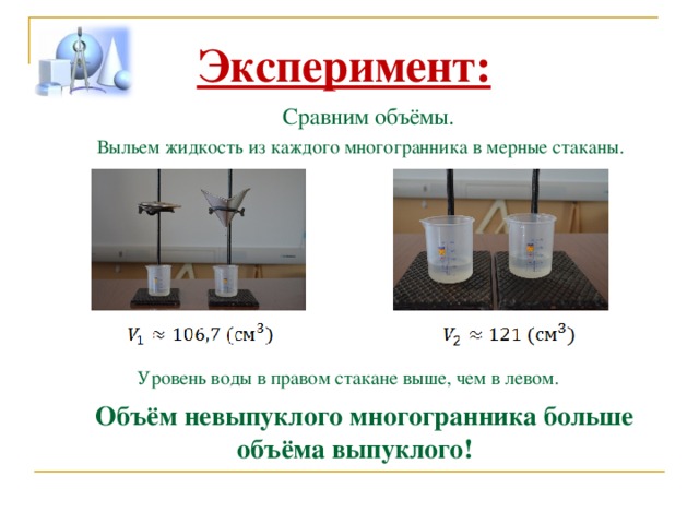 Эксперимент:  Сравним объёмы. Выльем жидкость из каждого многогранника в мерные стаканы. Уровень воды в правом стакане выше, чем в левом. Объём невыпуклого многогранника больше объёма выпуклого! 