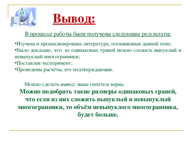 Вывод:  В процессе работы были получены следующие результаты: Изучена и проанализирована литература, посвященная данной теме; Было доказано, что из одинаковых граней можно сложить выпуклый и невыпуклый многогранники ; Поставлен эксперимент; Проведены расчёты, его подтверждающие.  Можно сделать вывод: наша гипотеза верна. Можно подобрать такие размеры одинаковых граней, что е сли из них сложить выпуклый и невыпуклый многогранники, то объём невыпуклого многогранника, будет больше. 