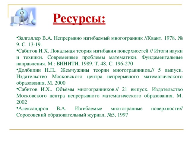 Ресурсы:  Залгаллер В.А. Непрерывно изгибаемый многогранник //Квант. 1978. № 9. С. 13-19. Сабитов И.Х. Локальная теория изгибания поверхностей // Итоги науки и техники. Современные проблемы математики. Фундаментальные направления. М.: ВИНИТИ, 1989. Т. 48. С. 196-270 Долбилин Н.П.. Жемчужины теории многогранников.// 5 выпуск. Издательство Московского центра непрерывного математического образования, М. 2000 Сабитов И.Х.. Объёмы многогранников.// 21 выпуск. Издательство Московского центра непрерывного математического образования, М. 2002 Александров В.А. Изгибаемые многогранные поверхности// Соросовский образовательный журнал, №5, 1997 