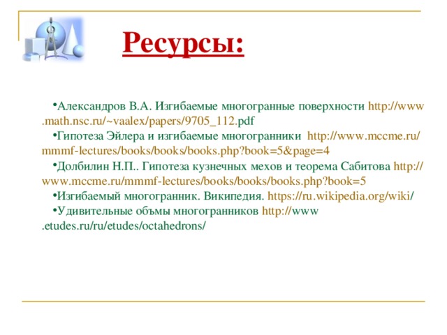 Ресурсы:  Александров В.А. Изгибаемые многогранные поверхности http :// www . math . nsc . ru /~ vaalex / papers /9705_112. pdf  Гипотеза Эйлера и изгибаемые многогранники http :// www . mccme . ru / mmmf - lectures / books / books / books . php ? book =5& page =4 Долбилин Н.П.. Гипотеза кузнечных мехов и теорема Сабитова http :// www . mccme . ru / mmmf - lectures / books / books / books . php ? book =5 Изгибаемый многогранник. Википедия. https :// ru . wikipedia . org / wiki /  Удивительные объмы многогранников http :// www . etudes . ru / ru / etudes / octahedrons /  