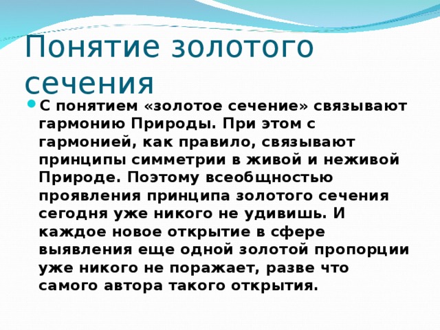 Понятие золотого сечения С понятием «золотое сечение» связывают гармонию Природы. При этом с гармонией, как правило, связывают принципы симметрии в живой и неживой Природе. Поэтому всеобщностью  проявления принципа золотого сечения сегодня уже никого не удивишь. И каждое новое открытие в сфере выявления еще одной золотой пропорции уже никого не поражает, разве что самого автора такого открытия. 