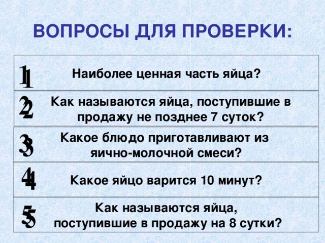 ВОПРОСЫ ДЛЯ ПРОВЕРКИ: Наиболее ценная часть яйца?  Как называются яйца, поступившие в  продажу не позднее 7 суток? Какое блюдо приготавливают из яично-молочной смеси? Какое яйцо варится 10 минут? Как называются яйца,  поступившие в продажу на 8 сутки? 