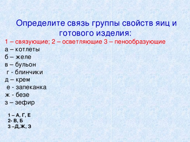 Определите связь группы свойств яиц и готового изделия: 1 – связующие; 2 – осветляющие 3 – пенообразующие а – котлеты б – желе в – бульон  г - блинчики д – крем  е - запеканка ж - безе з – зефир 1 – А, Г, Е 2- В, Б 3 –Д,Ж, З  