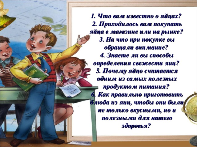 1. Что вам известно о яйцах? 2. Приходилось вам покупать яйца в магазине или на рынке? 3. На что при покупке вы обращали внимание? 4. Знаете ли вы способы определения свежести яиц? 5. Почему яйцо считается одним из самых полезных продуктом питания? 6. Как правильно приготовить блюда из яиц, чтобы они были не только вкусными, но и полезными для нашего здоровья? 