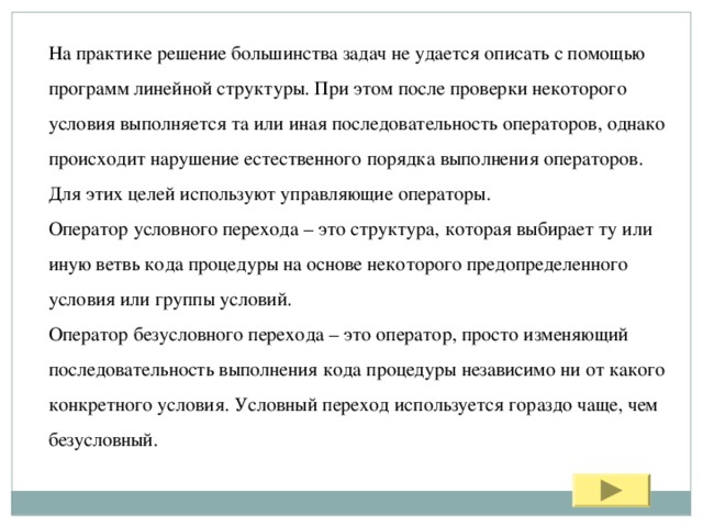 На практике решение большинства задач не удается описать с помощью программ линейной структуры. При этом после проверки некоторого условия выполняется та или иная последовательность операторов, однако происходит нарушение естественного порядка выполнения операторов. Для этих целей используют управляющие операторы. Оператор условного перехода – это структура, которая выбирает ту или иную ветвь кода процедуры на основе некоторого предопределенного условия или группы условий. Оператор безусловного перехода – это оператор, просто изменяющий последовательность выполнения кода процедуры независимо ни от какого конкретного условия. Условный переход используется гораздо чаще, чем безусловный. 