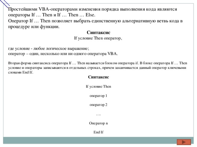 Простейшими VBA-операторами изменения порядка выполнения кода являются операторы If … Then и If … Then … Else. Оператор If … Then позволяет выбрать единственную альтернативную ветвь кода в процедуре или функции. Синтаксис If условие Then оператор, где условие - любое логическое выражение; оператор – один, несколько или ни одного оператора VBA. Вторая форма синтаксиса оператора If … Then называется блоком оператора if. В блоке оператора If … Then условие и операторы записываются в отдельных строках, причем заканчивается данный оператор ключевыми словами End If. Синтаксис If условие Then оператор 1 оператор 2 … . Оператор n End If 