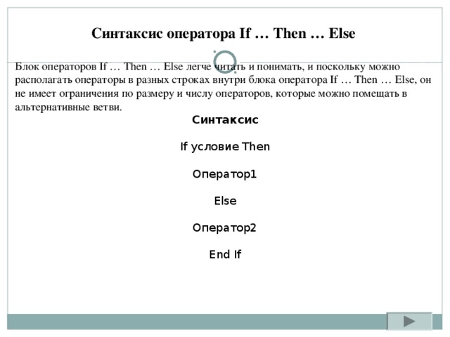 Синтаксис оператора If … Then … Else Блок операторов If … Then … Else легче читать и понимать, и поскольку можно располагать операторы в разных строках внутри блока оператора If … Then … Else, он не имеет ограничения по размеру и числу операторов, которые можно помещать в альтернативные ветви. Синтаксис If условие Then Оператор1 Else Оператор2 End If 