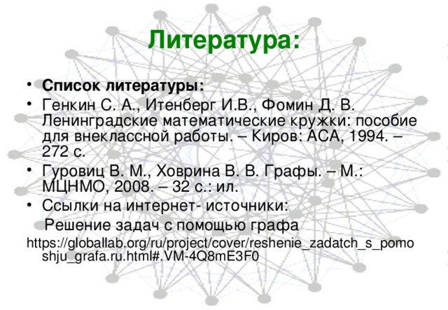 Литература: Список литературы: Генкин С. А., Итенберг И.В., Фомин Д. В. Ленинградские математические кружки: пособие для внеклассной работы. – Киров: АСА, 1994. – 272 с. Гуровиц В. М., Ховрина В. В. Графы. – М.: МЦНМО, 2008. – 32 с.: ил. Ссылки на интернет- источники:  Решение задач с помощью графа https://globallab.org/ru/project/cover/reshenie_zadatch_s_pomoshju_grafa.ru.html#.VM-4Q8mE3F0 