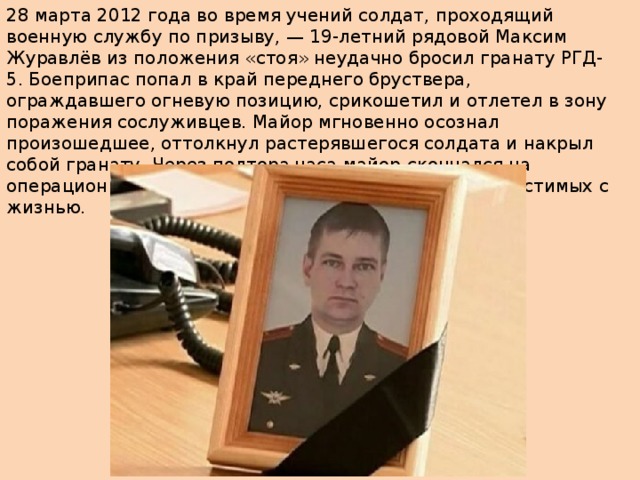 28 марта 2012 года во время учений солдат, проходящий военную службу по призыву, — 19-летний рядовой Максим Журавлёв из положения «стоя» неудачно бросил гранату РГД-5. Боеприпас попал в край переднего бруствера, ограждавшего огневую позицию, срикошетил и отлетел в зону поражения сослуживцев. Майор мгновенно осознал произошедшее, оттолкнул растерявшегося солдата и накрыл собой гранату. Через полтора часа майор скончался на операционном столе от полученных ранений, несовместимых с жизнью. 