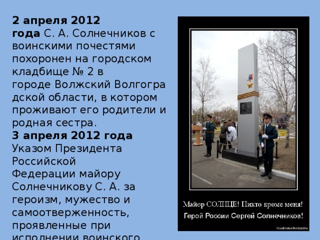 2 апреля 2012 года  С. А. Солнечников с воинскими почестями похоронен на городском кладбище № 2 в городе Волжский Волгоградской области, в котором проживают его родители и родная сестра. 3 апреля 2012 года Указом Президента Российской Федерации майору Солнечникову С. А. за героизм, мужество и самоотверженность, проявленные при исполнении воинского долга, присвоено звание Героя Российской Федерации (посмертно). 