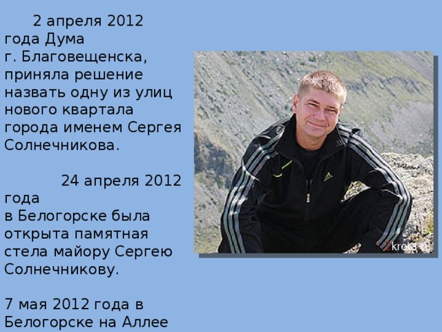  2 апреля 2012 года Дума г. Благовещенска, приняла решение назвать одну из улиц нового квартала города именем Сергея Солнечникова.  24 апреля 2012 года  в Белогорске была открыта памятная стела майору Сергею Солнечникову. 7 мая 2012 года в Белогорске на Аллее Славы установлена плита со звездой в память о Герое России майоре Сергее Солнечникове. 