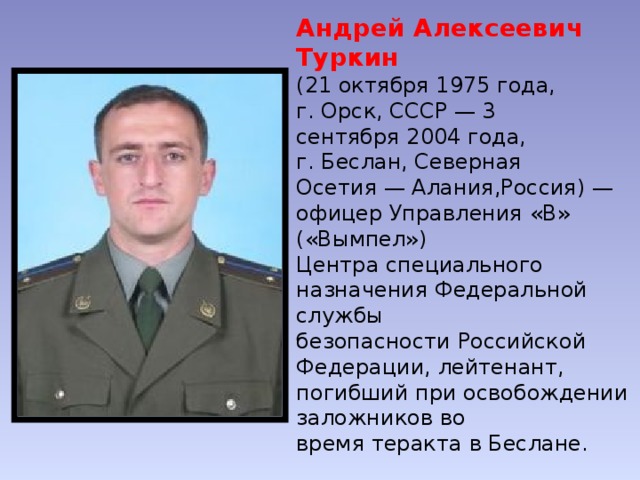 Андрей Алексеевич Туркин   (21 октября 1975 года, г. Орск, СССР — 3 сентября 2004 года, г. Беслан, Северная Осетия — Алания,Россия) — офицер Управления «В» («Вымпел») Центра специального назначения Федеральной службы безопасности Российской Федерации, лейтенант, погибший при освобождении заложников во время теракта в Беслане. Посмертно удостоен звания Героя Российской Федерации. 