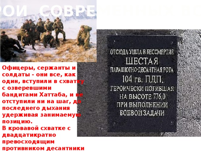 ГЕРОИ СОВРЕМЕННЫХ ВОЙН Офицеры, сержанты и солдаты - они все, как один, вступили в схватку с озверевшими бандитами Хаттаба, и не отступили ни на шаг, до последнего дыхания удерживая занимаемую позицию. В кровавой схватке с двадцатикратно превосходящим противником десантники победили.     