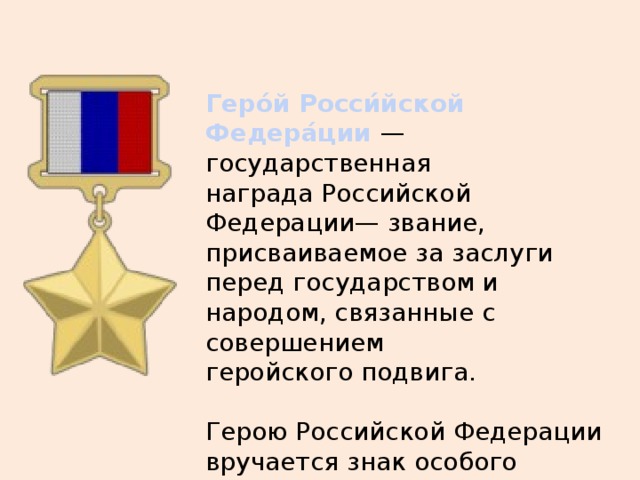 Геро́й Росси́йской Федера́ции  — государственная награда Российской Федерации— звание, присваиваемое за заслуги перед государством и народом, связанные с совершением геройского подвига. Герою Российской Федерации вручается знак особого отличия — медаль «Золотая Звезда». 