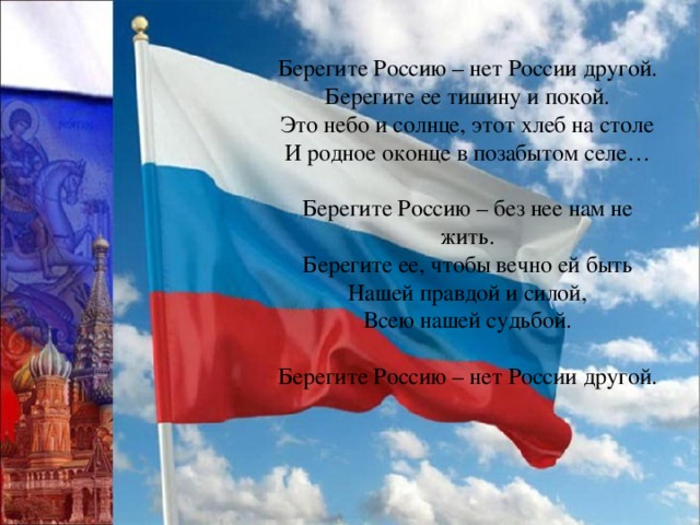 Берегите Россию – нет России другой. Берегите ее тишину и покой. Это небо и солнце, этот хлеб на столе И родное оконце в позабытом селе… Берегите Россию – без нее нам не жить. Берегите ее, чтобы вечно ей быть Нашей правдой и силой, Всею нашей судьбой. Берегите Россию – нет России другой. 