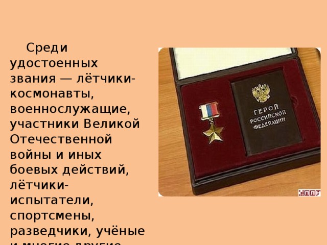  Среди удостоенных звания — лётчики-космонавты, военнослужащие, участники Великой Отечественной войны и иных боевых действий, лётчики-испытатели, спортсмены, разведчики, учёные и многие другие. 