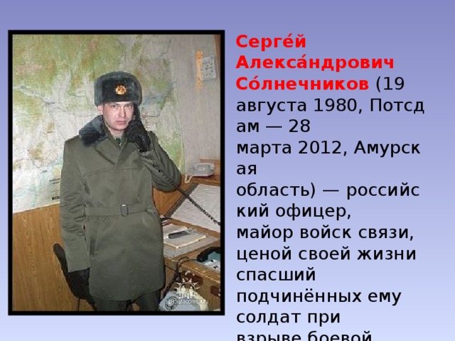 Серге́й Алекса́ндрович Со́лнечников  (19 августа 1980, Потсдам — 28 марта 2012, Амурская область) — российский офицер,  майор войск связи, ценой своей жизни спасший подчинённых ему солдат при взрыве боевой гранаты. Герой Российской Федерации (2012). 