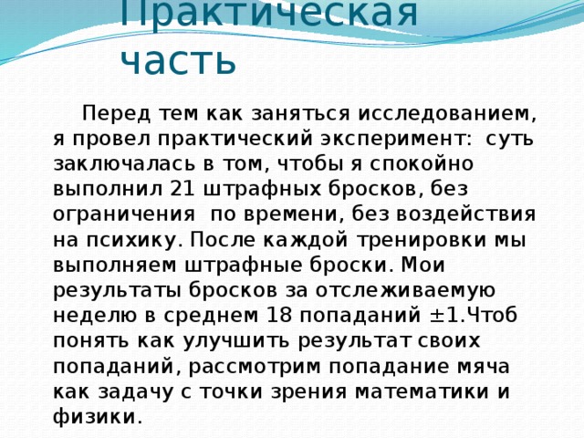 Практическая часть   Перед тем как заняться исследованием, я провел практический эксперимент: суть заключалась в том, чтобы я спокойно выполнил 21 штрафных бросков, без ограничения по времени, без воздействия на психику. После каждой тренировки мы выполняем штрафные броски. Мои результаты бросков за отслеживаемую неделю в среднем 18 попаданий ±1.Чтоб понять как улучшить результат своих попаданий, рассмотрим попадание мяча как задачу с точки зрения математики и физики. 