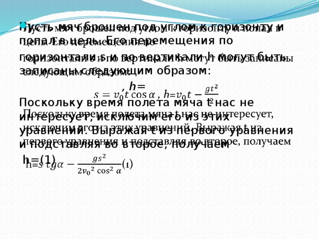   Пусть мяч брошен под углом к горизонту и попал в цель. Его перемещения по горизонтали s и по вертикали h могут быть записаны следующим образом:  , h=  Поскольку время полета мяча t нас не интересует, исключим его из этих уравнений. Выражая t из первого уравнения и подставляя во второе, получаем  h=(1) 