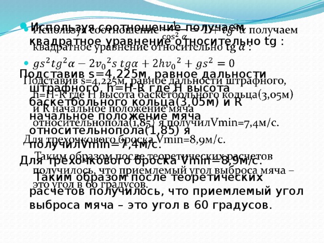   Используя соотношение получаем квадратное уравнение относительно tg : Подставив s=4,225м, равное дальности штрафного, h=H-R где H высота баскетбольного кольца(3,05м) и R начальное положение мяча относительнопола(1,85) я получилVmin=7,4м/с. Для трехочкового броска Vmin=8,9м/с.  Таким образом после теоретических расчетов получилось, что приемлемый угол выброса мяча – это угол в 60 градусов. 