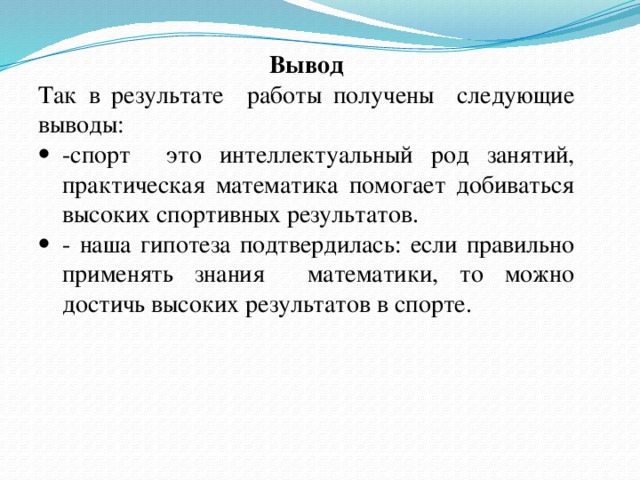 Вывод Так в результате работы получены следующие выводы: -спорт это интеллектуальный род занятий, практическая математика помогает добиваться высоких спортивных результатов. - наша гипотеза подтвердилась: если правильно применять знания математики, то можно достичь высоких результатов в спорте.   