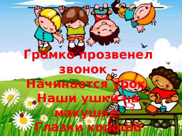    Громко прозвенел звонок – Начинается урок. Наши ушки на макушке, Глазки хорошо открыты. Слушаем, запоминаем, Ни минуты не теряем. 