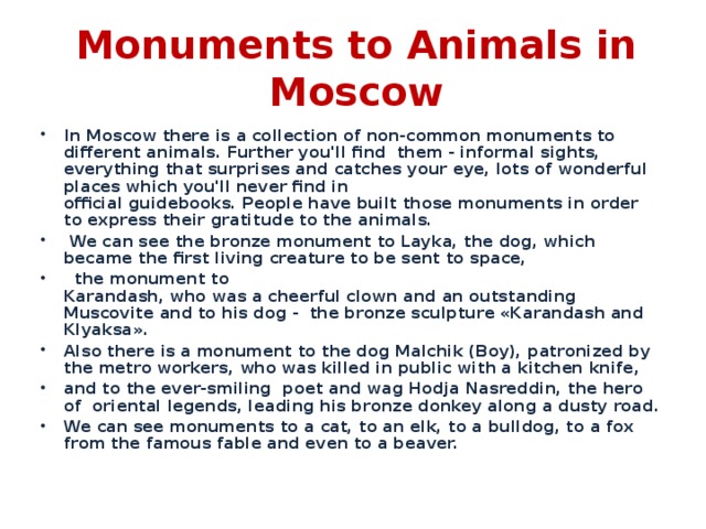 Monuments to Animals in Moscow In Moscow there is a collection of non-common monuments to different animals. Further you'll find them - informal sights, everything that surprises and catches your eye, lots of wonderful places which you'll never find in   official guidebooks. People have built those monuments in order to express their gratitude to the animals.  We can see the bronze monument to Layka, the dog, which became the first living creature to be sent to space,  the monument to  Karandash, who was a cheerful clown and an outstanding Muscovite and to his dog - the bronze sculpture «Karandash and Klyaksa». Also there is a monument to the dog Malchik (Boy), patronized by the metro workers, who was killed in public with a kitchen knife , and to  the ever-smiling poet and wag Hodja Nasreddin, the hero of oriental legends, leading his bronze donkey along a dusty road. We can see monuments  to a cat, to an elk, to a bulldog, to a fox from the famous fable and even to a beaver.  